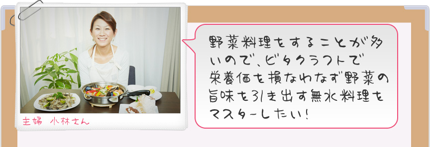 野菜料理をすることが多いので、ビタクラフトで栄養価を損なわない無水料理をマスターしたい！