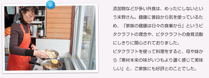 添加物などが多い外食は、めったにしないという末野さん。健康に普段から気を使っているため、「家族の健康は日々の食事から」というビタクラフトの理念や、ビタクラフトの食育活動にしきりに関心されておりました。ビタクラフトをつかって料理をすると、母や妹から「素材本来の味がいつもより濃く感じて美味しい」と、ご家族にも好評とのことでした。