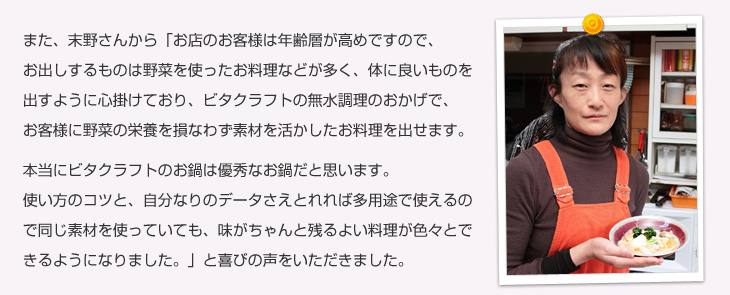 また、末野さんから「お店のお客様は年齢層が高めですので、お出しするものは野菜を使ったお料理などが多く、体に良いものを出すように心掛けており、ビタクラフトの無水調理のおかげで、お客様に野菜の栄養を壊さずに素材を活かしたお料理を出せます。本当にビタクラフトのお鍋は優秀なお鍋だと思います。使い方のコツと、自分なりのデータさえとれれば多用途で使えるので同じ素材を使っていても、味がちゃんと残るよい料理が色々とできるようになりました。」と喜びの声をいただきました。