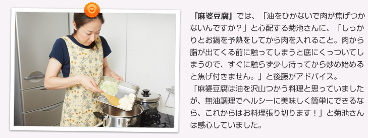 麻婆豆腐では、「油をひかないで肉が焦げつかないんですか？」と心配する菊池さんに、「しっかりとお鍋を予熱をしてから肉を入れること。肉から脂が出てくる前に触ってしまうと底にくっついてしまうので、脂が出てくるのを待ってから炒め始めると焦げ付きません。」と後藤がアドバイス。「麻婆豆腐は油を沢山つかう料理と思っていましたが、無油調理でヘルシーに美味しく簡単にできるなら、これからはお料理張り切ります！」と菊池さんは感心していました。