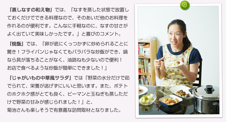 蒸しなすの和え物では「なすを蒸した状態で放置しておくだけでできる料理なので、そのあいだ他のお料理を作れるのが便利です。こんなに手軽なのに、茄子の甘さがよく出ていて美味しかったです。」と喜びのコメント。焼飯では「卵が底にくっつかずに炒められることに驚き！フライパンじゃなくてもパラパラな炒飯ができ、鍋なら具が落ちることがなく、油跳ねも少ないので便利です！お店で食べるような炒飯が簡単にできました！」じゃがいもの中華風サラダでは「野菜の水分だけで茹でられて、栄養が逃げずにいいと思います。また、ポテトのホクホク感がとても良く、ピーマンと玉ねぎも蒸しただけで野菜の甘みが感じられました！」と、菊池さんも楽しそうで有意義な訪問取材となりました。