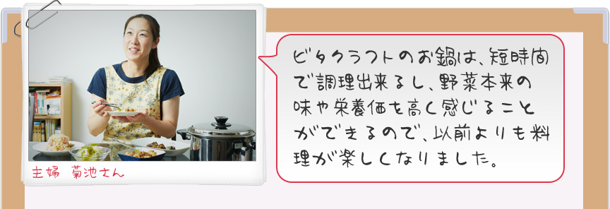 ビタクラフトのお鍋は、短時間で調理出来るし、野菜本来の味や栄養価を高く感じることができるので、以前よりも料理が楽しくなりました。