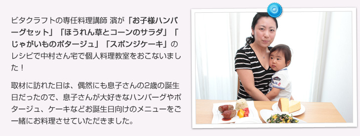 ビタクラフトの専任料理講師 濱が「お子様ハンバーグセット」「ほうれん草とコーンのサラダ」「じゃがいものポタージュ」「スポンジケーキ」のレシピで中村さん宅で個人料理教室をおこないました!取材に訪れた日は、偶然にも息子さんの2歳の誕生日だったので、息子さんが大好きなハンバーグやポタージュ、ケーキなどお誕生日向けのメニューをご一緒にお料理させていただきました。
