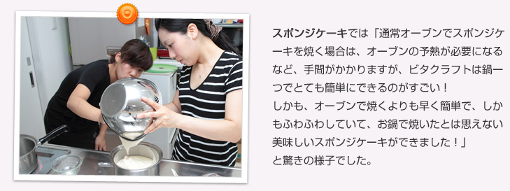 スポンジケーキでは「通常オーブンでスポンジケーキを焼く場合は、オーブンの予熱が必要になるなど、手間がかかりますが、ビタクラフトは鍋一つでとても簡単にできるのがすごい!しかも、オーブンで焼くよりも早く簡単で、しかもふわふわしていて、お鍋で焼いたとは思えない美味しいスポンジケーキができました!」と驚きの様子でした。