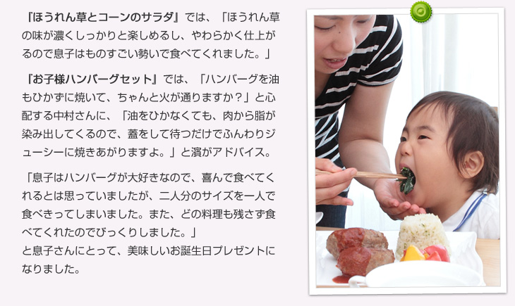 ほうれん草とコーンのサラダでは、「ほうれん草の味が濃くしっかりと楽しめるし、やわらかく仕上がるので息子はものすごい勢いで食べてくれました。」お子様ハンバーグセットでは、「ハンバーグを油もひかずに焼いて、ちゃんと火が通りますか?」と心配する中村さんに、「油をひかなくても、肉から脂が染み出してくるので、蓋をして待つだけでふんわりジューシーに焼きあがりますよ。」と濱がアドバイス。「息子はハンバーグが大好きなので、喜んで食べてくれるとは思っていましたが、あのサイズを一人で食べきってしまいました。また、どの料理も残さず食べてくれたのでびっくりしました。」と息子さんにとって、美味しいお誕生日プレゼントになりました。