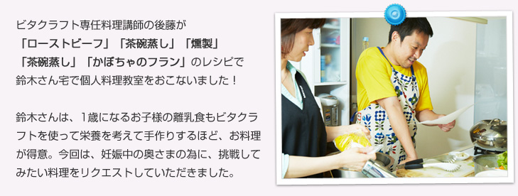 ビタクラフト専任料理講師の後藤が「ローストビーフ」「茶碗蒸し」「燻製」「茶碗蒸し」「かぼちゃのフラン」のレシピで鈴木さん宅で個人料理教室をおこないました!鈴木さんは、1歳になるお子様の離乳食もビタクラフトを使って栄養を考えて手作りするほど、お料理が得意。今回は、妊娠中の奥さまの為に、挑戦してみたい料理をリクエストしていただきました。