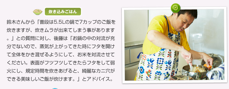 【炊き込みごはん】鈴木さんから「普段は5.5Lの鍋で7カップのご飯を炊きますが、炊きムラが出来てしまう事があります。」との質問に対し、後藤は「お鍋の中の対流が充分でないので、沸騰してきた時にフタを開けてよく全体をかき混ぜるようにして、お米を対流させてください。表面がフツフツしてきたらフタをして弱火にし、規定時間を炊きあげると、綺麗なカニ穴ができる美味しいご飯が炊けますよ。」とアドバイス。