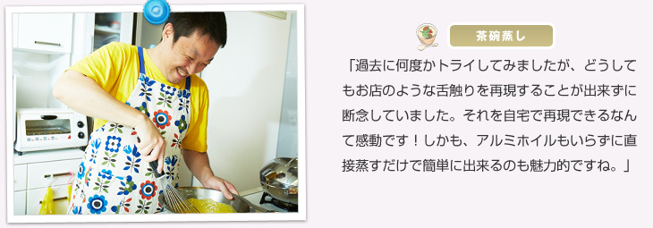 【茶碗蒸し】「過去に何度かトライしてみましたが、どうしてもお店のような舌触りを再現することが出来ずに断念していました。それを自宅で再現できるなんて感動です!しかも、アルミホイルもいらずに直接蒸すだけで簡単に出来るのも魅力的ですね。」『燻製』では、「とにかく煙や臭いが出ないことに驚きました!昔から燻製をしたいと思っていたのですが、マンション住まいということもあり、どうしても煙が出る調理は断念しておりました。これからはご近所さんにも気を使わずに燻製を自宅で楽しみたいと思います!」『かぼちゃのフラン』では、「かぼちゃの甘みが十分に出ており、かぼちゃ本来の味を楽しむことができました。」と鈴木さんご夫妻もご満足いただけたご様子。有意義で楽しい訪問取材となりました。