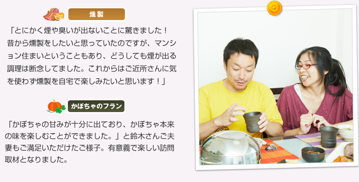 【燻製】「とにかく煙や臭いが出ないことに驚きました!昔から燻製をしたいと思っていたのですが、マンション住まいということもあり、どうしても煙が出る調理は断念してました。これからはご近所さんに気を使わず燻製を自宅で楽しみたいと思います!」【かぼちゃのフラン】「かぼちゃの甘みが十分に出ており、かぼちゃ本来の味を楽しむことができました。」と鈴木さんご夫妻もご満足いただけたご様子。有意義で楽しい訪問取材となりました。