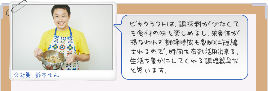 ビタクラフトは、調味料が少なくても食材の味を楽しめるし、栄養価が損なわれず調理時間も劇的に短縮されるので、時間を有効活用出来る。生活を豊かにしてくれる調理器具だと思います。