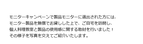 モニターキャンペーンで製品モニターに選出された方には、モニター製品を無償でお貸しした上で、ご自宅を訪問し、製品の使用感に関する取材とご自宅で個人調理教室を行いました！その様子を写真を交えてご紹介いたします。